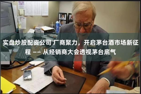 实盘炒股配资公司 厂商聚力，开启茅台酒市场新征程 —— 从经