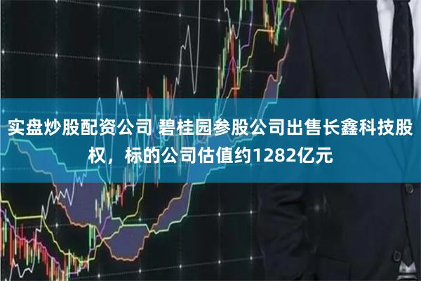 实盘炒股配资公司 碧桂园参股公司出售长鑫科技股权，标的公司估